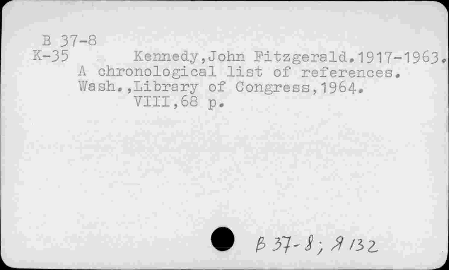 ﻿B 37-8
K-35	Kennedy,John Fitzgerald.1917-1963.
A chronological list of references.
Wash.,Library of Congress,1964.
VIII,68 p.
